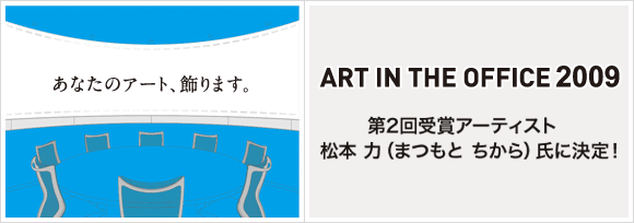 ART IN THE OFFICE 2009
第2回受賞アーティスト
松本 力（まつもと ちから）氏に決定！
