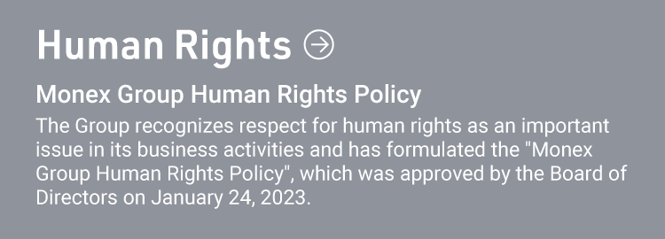 Human Rights Monex Group Human Rights Policy The Group recognizes respect for human rights as an important issue in its business activities and has formulated the "Monex Group Human Rights Policy", which was approved by the Board of Directors on January 24, 2023.