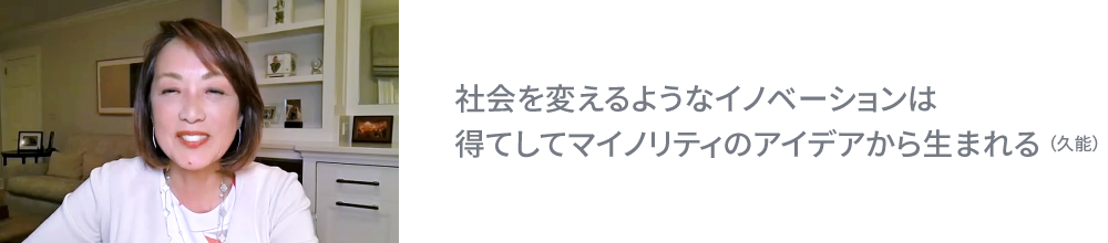 社会を変えるようなイノベーションは得てしてマイノリティのアイデアから生まれる （久能）