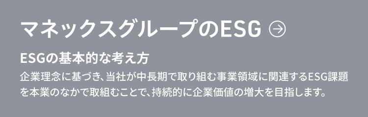 マネックスグループのESG　ESGの基本的な考え方　企業理念に基づき、当社が中長期で取り組む事業領域に関連するESG課題を本業のなかで取組むことで、持続的に企業価値の増大を目指します。